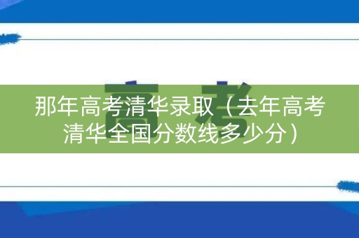 那年高考清华录取（去年高考清华全国分数线多少分）