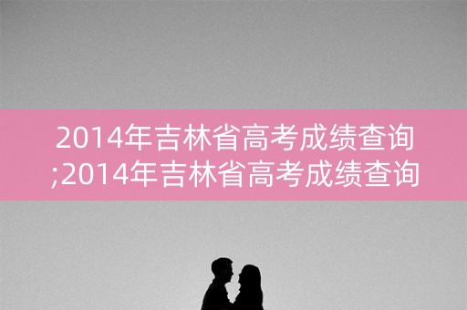 2014年吉林省高考成绩查询;2014年吉林省高考成绩查询时间