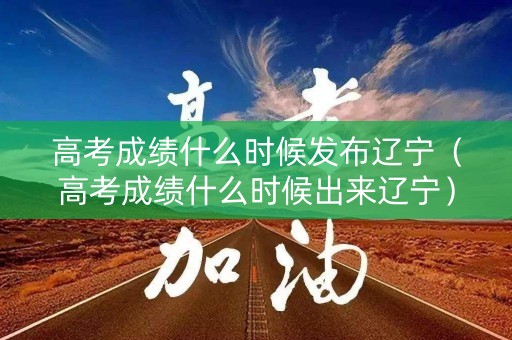 高考成绩什么时候发布辽宁（高考成绩什么时候出来辽宁）