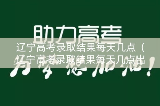 辽宁高考录取结果每天几点（辽宁高考录取结果每天几点出来）