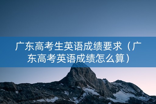 广东高考生英语成绩要求（广东高考英语成绩怎么算）