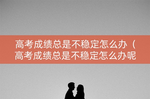 高考成绩总是不稳定怎么办（高考成绩总是不稳定怎么办呢）