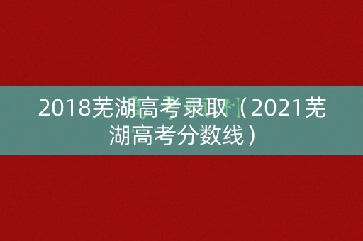 2018芜湖高考录取（2021芜湖高考分数线）