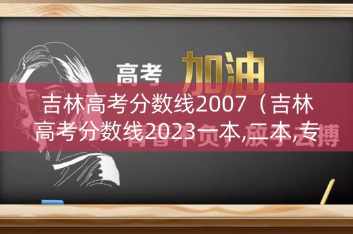 吉林高考分数线2007（吉林高考分数线2023一本,二本,专科分数线）