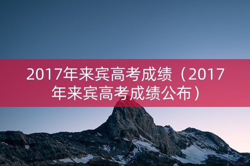 2017年来宾高考成绩（2017年来宾高考成绩公布）