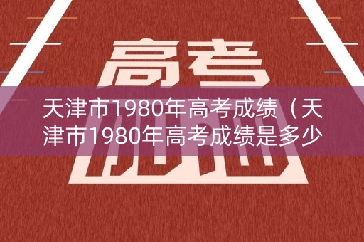 天津市1980年高考成绩（天津市1980年高考成绩是多少）