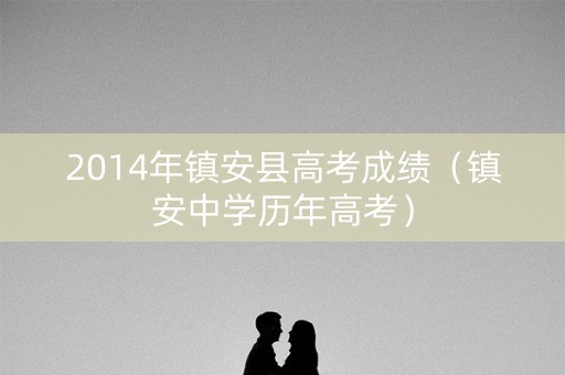 2014年镇安县高考成绩（镇安中学历年高考）