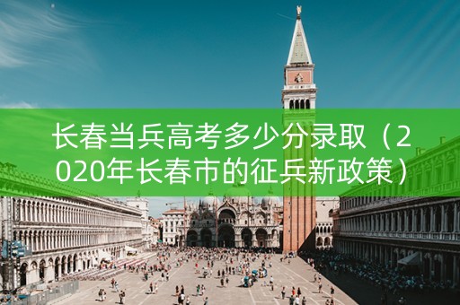 长春当兵高考多少分录取（2020年长春市的征兵新政策）