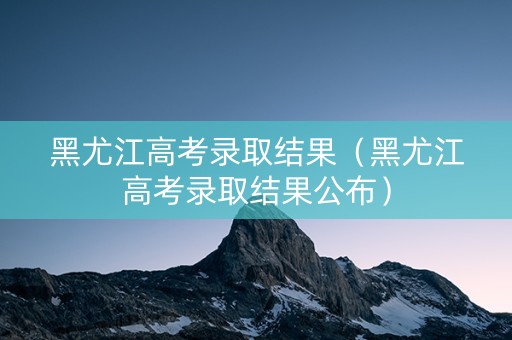 黑尤江高考录取结果（黑尤江高考录取结果公布）