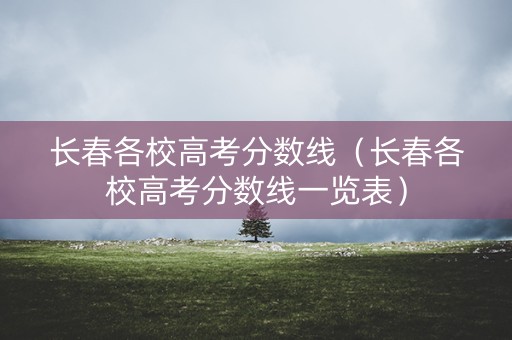 长春各校高考分数线（长春各校高考分数线一览表）