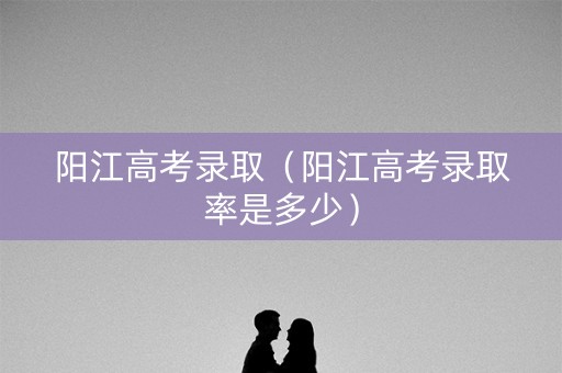 阳江高考录取（阳江高考录取率是多少）