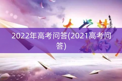 2022年高考问答(2021高考问答) 2022年高考问答(2021高考问答)