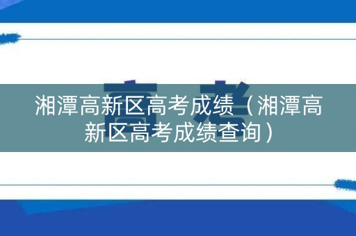 湘潭高新区高考成绩（湘潭高新区高考成绩查询）