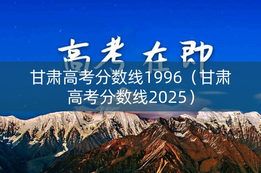 甘肃高考分数线1996（甘肃高考分数线2025）