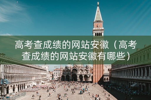 高考查成绩的网站安徽（高考查成绩的网站安徽有哪些）