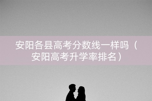 安阳各县高考分数线一样吗（安阳高考升学率排名）