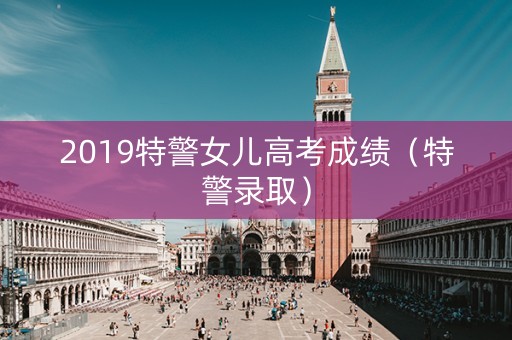 2019特警女儿高考成绩（特警录取）