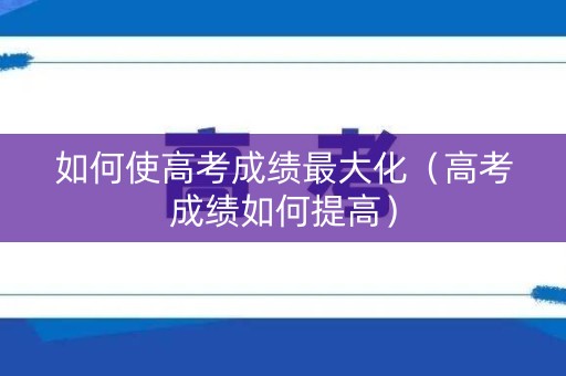 如何使高考成绩最大化（高考成绩如何提高）