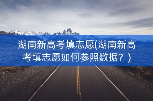 湖南新高考填志愿(湖南新高考填志愿如何参照数据？)