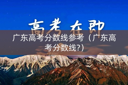广东高考分数线参考（广东高考分数线?）