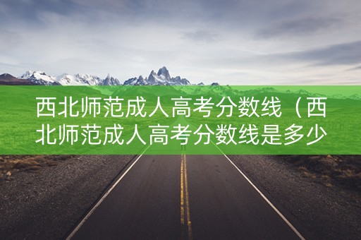 西北师范成人高考分数线（西北师范成人高考分数线是多少）
