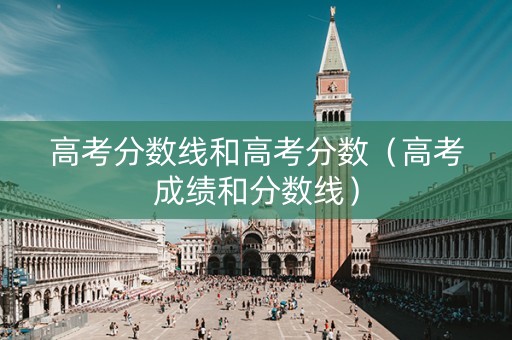 高考分数线和高考分数（高考成绩和分数线）