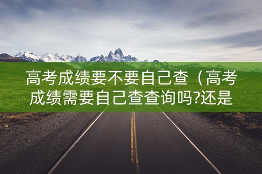 高考成绩要不要自己查（高考成绩需要自己查查询吗?还是自动发送到手机上?）