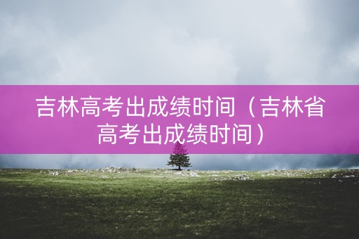 吉林高考出成绩时间（吉林省高考出成绩时间）