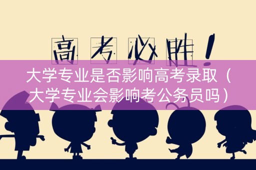 大学专业是否影响高考录取（大学专业会影响考公务员吗）
