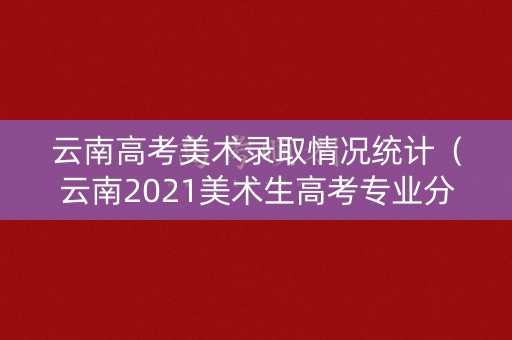 云南高考美术录取情况统计（云南2021美术生高考专业分数线）