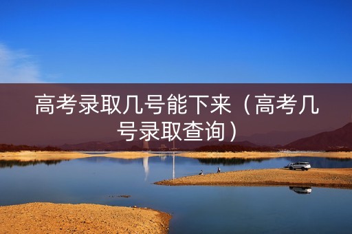 高考录取几号能下来（高考几号录取查询）