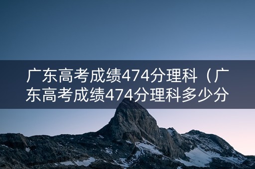广东高考成绩474分理科（广东高考成绩474分理科多少分）