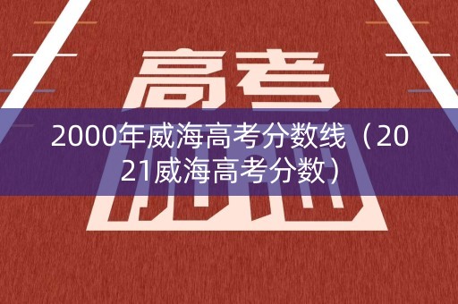 2000年威海高考分数线（2021威海高考分数）