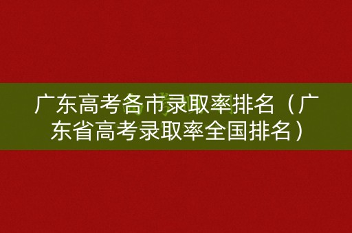 广东高考各市录取率排名（广东省高考录取率全国排名）