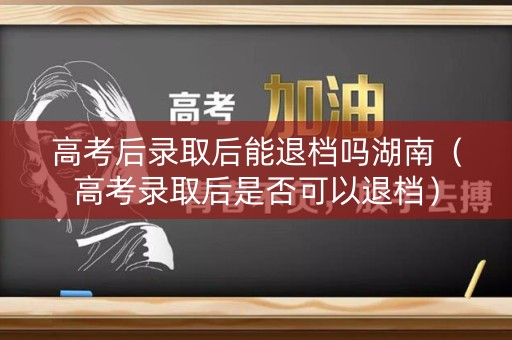 高考后录取后能退档吗湖南（高考录取后是否可以退档）