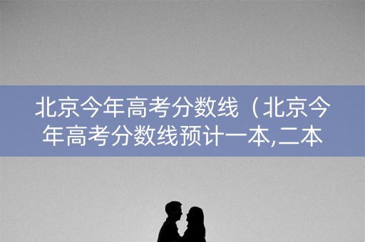 北京今年高考分数线（北京今年高考分数线预计一本,二本是多少）