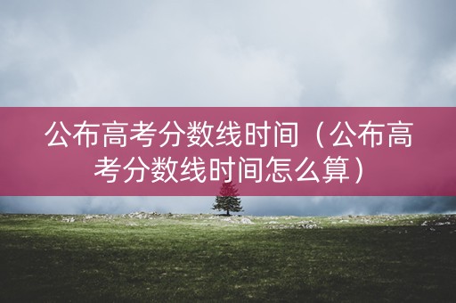 公布高考分数线时间（公布高考分数线时间怎么算）