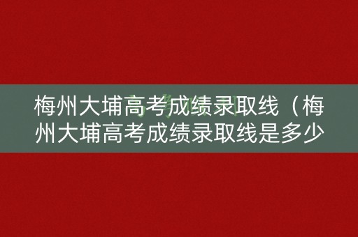 梅州大埔高考成绩录取线（梅州大埔高考成绩录取线是多少）