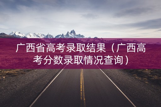 广西省高考录取结果（广西高考分数录取情况查询）