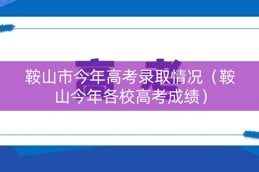 鞍山市今年高考录取情况（鞍山今年各校高考成绩）
