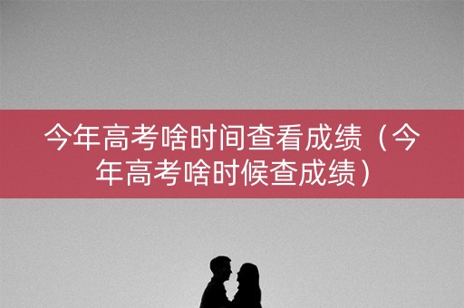 今年高考啥时间查看成绩（今年高考啥时候查成绩）