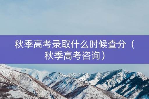 秋季高考录取什么时候查分（秋季高考咨询）