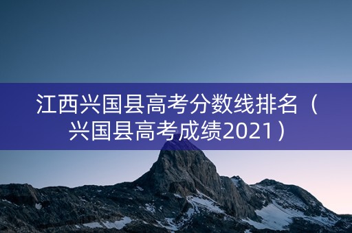 江西兴国县高考分数线排名（兴国县高考成绩2021）