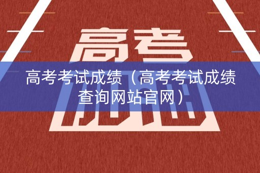 高考考试成绩（高考考试成绩查询网站官网）