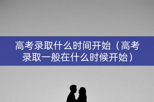 高考录取什么时间开始（高考录取一般在什么时候开始）