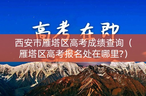 西安市雁塔区高考成绩查询（雁塔区高考报名处在哪里?）
