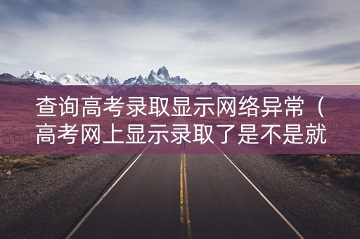 查询高考录取显示网络异常（高考网上显示录取了是不是就没问题了）