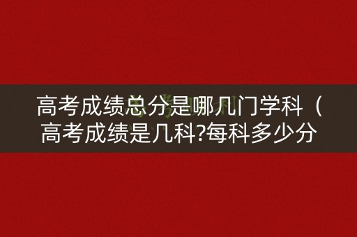 高考成绩总分是哪几门学科（高考成绩是几科?每科多少分）