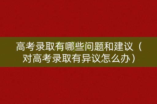 高考录取有哪些问题和建议（对高考录取有异议怎么办）