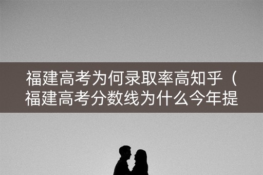 福建高考为何录取率高知乎（福建高考分数线为什么今年提高这么多）